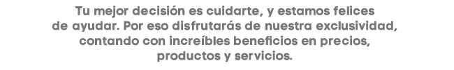 Tu mejor dicisión es cuidarte, y estamos felices de ayudar. Por eso disfrutarás de nuestra exclusividad, contando con increíbles beneficios en precios, productos y servicios.