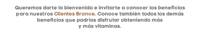 Queremos darte la bienvenida e invitarte a conocer los beneficios para nuestros Clientes Bronce. Conoce también todos los demás beneficios que podrías disfrutar obteniendo más
y más vitaminas.