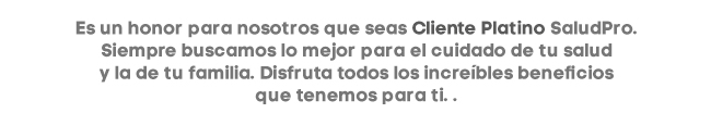 Es un honor para nosotros que seas Cliente Platino SaludPro. Siempre buscamos lo mejor para el cuidado de tu salud
y la de tu familia. Disfruta todos los increíbles beneficios
que tenemos para ti.