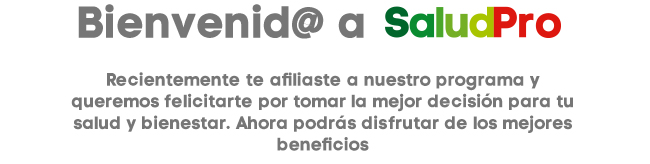 Bienvenid@ a SaludPro Recientemente te afiliaste a nuestro programa y queremos felicitarte pro tomar la mejor decisión para tu salud y bienestar. Ahora podrás disfrutar de los mejores beneficios