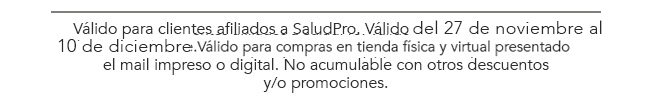 Válido para clientes afiliados a SaludPro. Válido desde el 25 hasta el 30
de septiembre.Válido para compras en tienda física y virtual presentado
el mail impreso o digital. No acumulable con otros descuentos
y/o promociones. 