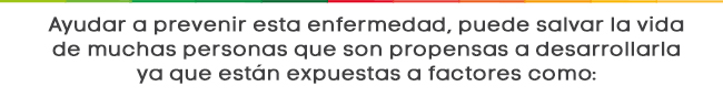 Ayudar a prevenir esta enfermedad, puede salvar la vida de muchas personas que son propensas a desarrollarla ya que están expuestas a factores como: