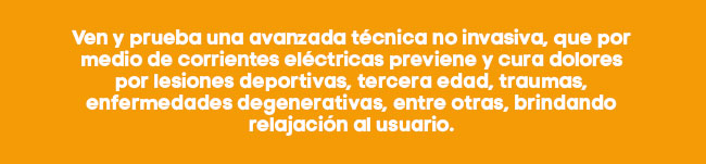 Ven y prueba una avanzada técnica no invasiva, que por medio de corrientes eléctricas previene y cura dolores por lesiones deportivas, tercera edad, traumas, enfermedades degenerativas, entre otras, brindando relajación al usuario. 