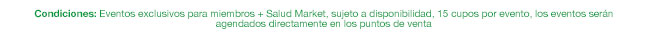 Condiciones: Eventos exclusivos para miembros + Salud Market, sujeto a disponibilidad, 15 cupos por evento, los eventos serán agendados directamente en los puntos de venta