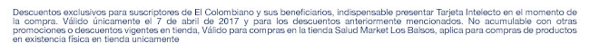 Descuentos exclusivos para suscriptores de El Colombiano y sus beneficiarios, indispensable presentar Tarjeta Intelecto en el momento de la compra. Válido únicamente el 7 de abril de 2017 y para los descuentos anteriormente mencionados. No acumulable con otras promociones o descuentos vigentes en tienda, Válido para compras en la tienda Salud Market Los Balsos, aplica para compras de productos en existencia física en tienda unicamente