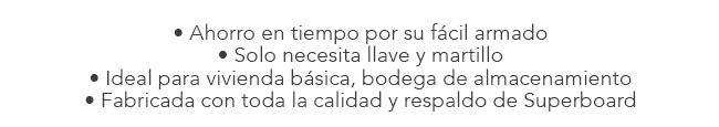 • Ahorro en tiempo por su fácil armado
• Solo necesita llave y martillo
• Ideal para vivienda básica, bodega de almacenamiento
• Fabricada con toda la calidad y respaldo de Superboard