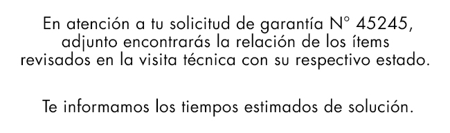 En atención a tu solicitud de garantía N° 45245,
adjunto encontrarás la relación de los ítems
revisados en la visita técnica con su respectivo estado.
Te informamos los tiempos estimados de solución.