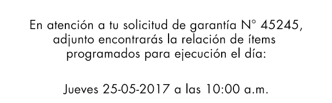 En atención a tu solicitud de garantía N° 45245,
adjunto encontrarás la relación de ítems
programados para ejecución el día:
Jueves 25-05-2017 a las 10:00 a.m.