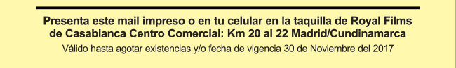 Presenta este mail impreso o en tu celular en la taquilla de Royal Films de Casablanca Centro Comercial: Km 20 al 22 Madrid/Cundinamarca
Válido hasta agotar existencias y/o fecha de vigencia 30 de Noviembre del 2017