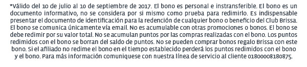 *Válido del 10 de julio al 10 de septiembre de 2017. El bono es personal e instransferible. El bono es un documento informativo, no se considera por si mismo como prueba para redimirlo. Es indispensable presentar el documento de identificación para la redención de cualquier bono o beneficio del Club Brissa. El bono se comunica únicamente vía email. No es acumulable con otras promociones o bonos. El bono se debe redimir por su valor total. No se acumulan puntos por las compras realizadas con el bono. Los puntos redimidos con el bono se borran del saldo de puntos. No se pueden comprar bonos regalo Brissa con este bono. Si el afiliado no redime el bono en el tiempo establecido perderá los puntos redimidos con el bono
y el bono. Para más información comuniquese con nuestra línea de servicio al cliente 01800008180875.