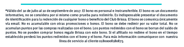 *Válido del 10 de julio al 10 de septiembre de 2017. El bono es personal e instransferible. El bono es un documento informativo, no se considera por si mismo como prueba para redimirlo. Es indispensable presentar el documento de identificación para la redención de cualquier bono o beneficio del Club Brissa. El bono se comunica únicamente vía email. No es acumulable con otras promociones o bonos. El bono se debe redimir por su valor total. No se acumulan puntos por las compras realizadas con el bono. Los puntos redimidos con el bono se borran del saldo de puntos. No se pueden comprar bonos regalo Brissa con este bono. Si el afiliado no redime el bono en el tiempo establecido perderá los puntos redimidos con el bono y el bono. Para más información comuniquese con  nuestra línea de servicio al cliente 01800008180875.