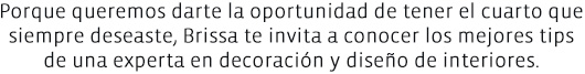 Porque queremos darte la oportunidad de tener el cuarto que siempre deseast, Brissa te invita a conocer los mejores tips de una experta en decoración y diseño de interiores.