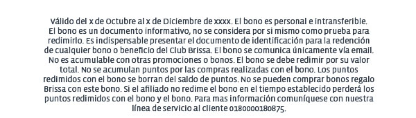 Válido del x de Octubre al x de Diciembre de xxxx. El bono es personal e intransferible. El bono es un documento informativo, no se considera por si mismo como prueba para redimirlo. Es indispensable presentar el documento de identificación para la redención de cualquier bono o beneficio del Club Brissa. El bono se comunica únicamente vía email. No es acumulable con otras promociones o bonos. El bono se debe redimir por su valor total. No se acumulan puntos por las compras realizadas con el bono. Los puntos redimidos con el bono se borran del saldo de puntos. No se pueden comprar bonos regalo Brissa con este bono. Si el afiliado no redime el bono en el tiempo establecido perderá los puntos redimidos con el bono y el bono. Para mas información comuníquese con nuestra línea de servicio al cliente 0180000180875. 