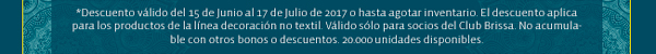 *Descuento válido del 15 de Junio al 17 de Julio de 2017 o hasta agotar inventario. El descuento aplica para los productos de la línea decoración no textil. Válido sólo para socios del Club Brissa. No acumulable con otros bonos o descuentos. 20.000 unidades disponibles. 