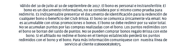 Válido del 10 de julio al 10 de septiembre de 2017. El bono es personal e instransferible. El bono es un documento informativo, no se considera por si mismo como prueba para redimirlo. Es indispensable presentar el documento de identificación para la redención de cualquier bono o beneficio del Club Brissa. El bono se comunica únicamente vía email. No es acumulable con otras promociones o bonos. El bono se debe redimir por su valor total. No se acumulan puntos por las compras realizadas con el bono. Los puntos redimidos con el bono se borran del saldo de puntos. No se pueden comprar bonos regalo Brissa con este bono. Si el afiliado no redime el bono en el tiempo establecido perderá los puntos redimidos con el bono y el bono. Para más información comuniquese con  nuestra línea de servicio al cliente 01800008180875.