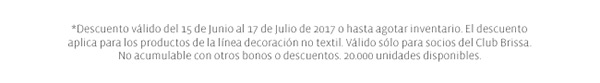 *Descuento válido del 15 de Junio al 17 de Julio de 2017 o hasta agotar inventario. El descuento aplica para los productos de la línea decoración no textil. Válido sólo para socios del Club Brissa. No acumulable con otros bonos o descuentos. 20.000 unidades disponibles.