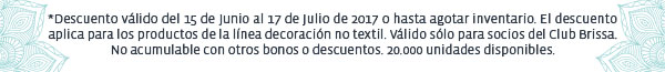 *Descuento válido del 15 de Junio al 17 de Julio de 2017 o hasta agotar inventario. El descuento aplica para los productos de la línea decoración no textil. Válido sólo para socios del Club Brissa. No acumulable con otros bonos o descuentos. 20.000 unidades disponibles.