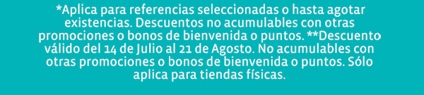  *Aplica para referencias seleccionadas o hasta agotar existencias. Descuentos no acumulables con otras promociones o bonos de bienvenida o puntos. **Descuento válido del 14 de Julio al 21 de Agosto. No acumulables con otras promociones o bonos de bienvenida o puntos. Sólo aplica para tiendas físicas.