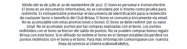 Válido del 10 de julio al 10 de septiembre de 2017. El bono es personal e instransferible.
El bono es un documento informativo, no se considera por si mismo como prueba para redimirlo. Es indispensable presentar el documento de identificación para la redención
de cualquier bono o beneficio del Club Brissa. El bono se comunica únicamente vía email.
No es acumulable con otras promociones o bonos. El bono se debe redimir por su valor total. No se acumulan puntos por las compras realizadas con el bono. Los puntos redimidos con el bono se borran del saldo de puntos. No se pueden comprar bonos regalo Brissa con este bono. Si el afiliado no redime el bono en el tiempo establecido perderá los puntos redimidos con el bono y el bono. Para más información comuniquese con  nuestra línea de servicio al cliente 01800008180875.