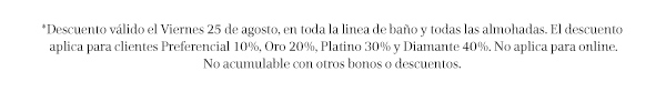 *Descuento válido el Viernes 25 de agosto, en toda la linea de baño y todas las almohadas. El descuento aplica para clientes Preferencial 10%, Oro 20%, Platino 30% y Diamante 40%. No aplica para online. No acumulable con otros bonos o descuentos.