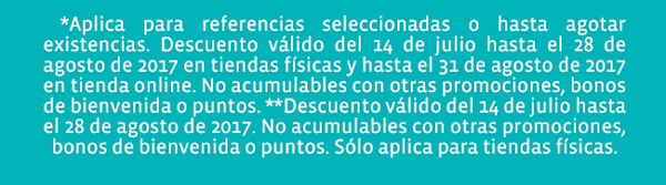  *Aplica para referencias seleccionadas o hasta agotar existencias. Descuento válido del 14 de julio hasta el 28 de agosto de 2017 en tiendas físicas y hasta el 31 de agosto de 2017 en tienda online. No acumulables con otras promociones, bonos de bienvenida o puntos. **Descuento válido del 14 de julio hasta el 28 de agosto de 2017. No acumulables con otras promociones,  bonos de bienvenida o puntos. Sólo aplica para tiendas físicas.