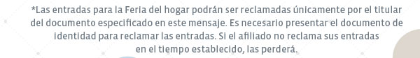 *Las entradas para la Feria del hogar podrán ser reclamadas únicamente por el titular del documento especificado en este mensaje. Es necesario presentar el documento de identidad para reclamarla las entradas. Si el afiliado no reclama sus entradas en el tiempo establecido, las perderá.