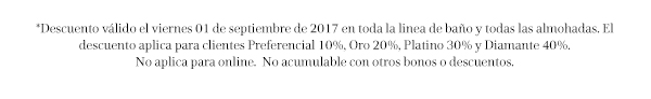 *Descuento válido el viernes 01 de septiembre de 2017 en toda la linea de baño y todas las almohadas. El descuento aplica para clientes Preferencial 10%, Oro 20%, Platino 30% y Diamante 40%.
No aplica para online.  No acumulable con otros bonos o descuentos.