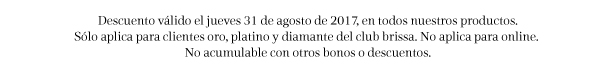 Descuento válido el jueves 31 de agosto de 2017, en todos nuestros productos. Sólo aplica para cliente oro, platino y diamante del club brisaa. No aplica para online. No acumulable con otros bonos o descuentos.