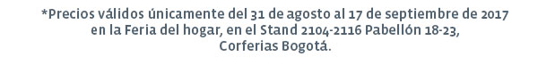 *Precios válidos únicamente del 31 de agosto al 17 de septiembre de 2017 en la Feria del hogar, en el Stand 2104-2116 Pabellón 18-23, Corferias Bogotá.