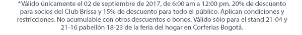 *Válido únicamente el 02 de septiembre de 2017, de 6:00 am a 12:00 pm. 20% de descuento para socios del Club Brissa y 15% de descuento para todo el público. Aplican condiciones y restricciones. No acumulable con otros descuentos o bonos. Válido sólo para el stand 21-04 y 21-16 pabellón 18-23 de la feria del hogar en Corferias Bogotá.