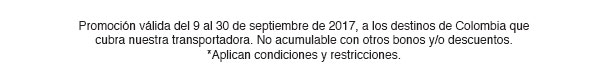 Promoción válida del 9 al 30 de septiembre de 2017, a los destinos de Colombia que cubra nuestra transportadora. No acumulable con otros bonos y/o descuentos. *Aplican condiciones y restricciones.