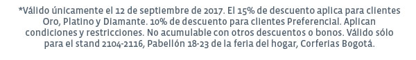 *Válido únicamente el 12 de septiembre de 2017. EL 15% de descuento aplica para clientes Oro, Platino y Dimante. 10% de descuento para clientes Preferencial. Aplican condiciones y restricciones. No acumulable con otros descuentos o bonos. Válido sólo para el stand 2104-2116, Pabellón 18-23 de la feria del hogar, Corferias Bogotá.