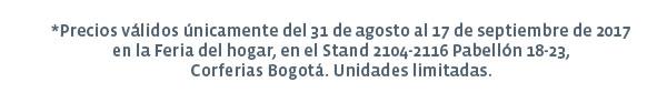 *Precios válidos únicamente del 31 de agosto al 17 de septiembre de 2017 en la Feria del hogar, en el Stand 2104-2116 Pabellón 18-23, Corferias Bogotá. Unidades limitadas.