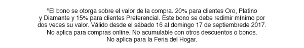 *El bono se otorga sobre el valor de la compra. 20% para clientes Oro, Platino
y Diamante y 15% para clientes Preferencial. Este bono se debe redimir mínimo por
dos veces su valor. Válido desde el sábado 16 al domingo 17 de septiembrede 2017.
No aplica para compras online. No acumulable con otros descuentos o bonos. 
No aplica para la Feria del Hogar.