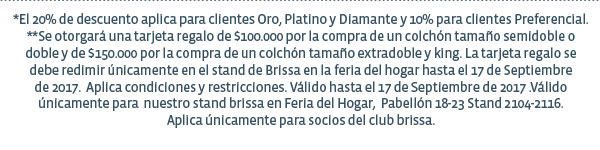 *El 20% de descuento aplica para clientes Oro, Platino y Diamante y 10% para clientes Preferencial. **Se otorgará una tarjeta regalo de $100.000 por la compra de un colchón tamaño semidoble o doble y de $150.000 por la compra de un colchón tamaño extradoble y king. La tarjeta regalo se debe redimir únicamente en el stand de Brissa en la feria del hogar hasta el 17 de Septiembre de 2017.  Aplica condiciones y restricciones. Válido hasta el 17 de Septiembre de 2017 .Válido únicamente para  nuestro stand brissa en Feria del Hogar,  Pabellón 18-23 Stand 2104-2116. Aplica únicamente para socios del club brissa.