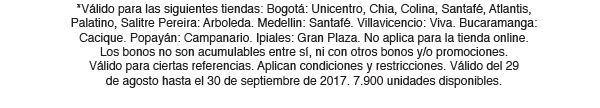 *Válido para las siguientes tiendas: Bogotá: Unicentro, Chia, Colina, Santafé, Atlantis, Palatino, Salitre Pereira: Arboleda. Medellin: Santafé. Villavicencio: Viva. Bucaramanga: Cacique. Popayán: Campanario. Ipiales: Gran Plaza. No aplica para la tienda online.
Los bonos no son acumulables entre sí, ni con otros bonos y/o promociones. 
Válido para ciertas referencias. Aplican condiciones y restricciones. Válido del 29 
de agosto hasta el 30 de septiembre de 2017. 7.900 unidades disponibles. 