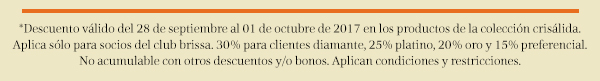 *Descuento válido del 28 de septiembre al 01 de octubre de 2017 en los productos de la colección crisálida. Aplica sólo para socios del club brissa. 30% para clientes diamante, 25% platino, 20% oro y 15% preferencial.
No acumulable con otros descuentos y/o bonos. Aplican condiciones y restricciones.