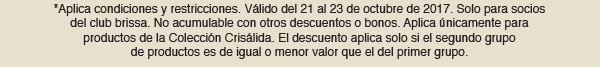 *Aplica condiciones y restricciones. Válido del 21 al 23 de octubre de 2017. Solo para socios del club brissa. No acumulable con otros descuentos o bonos. Aplica únicamente para productos de la Colección Crisálida. El descuento aplica solo si el segundo grupo de productos es de igual o menor valor que el del primer grupo. 