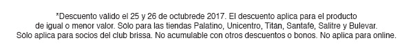 *Descuento válido el 25 y 26 de octubrede 2017. El descuento aplica para el producto
de igual o menor valor. Sólo para las tiendas Palatino, Unicentro, Titán, Santafé, Salitre y Bulevar.
Sólo aplica para socios del club brissa. No acumulable con otros descuentos o bonos. No aplica para online.