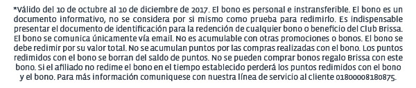 *Válido del 10 de octubre al 10 de diciembre de 2017. El bono es personal e instransferible. El bono es un documento informativo, no se considera por si mismo como prueba para redimirlo. Es indispensable presentar el documento de identificación para la redención de cualquier bono o beneficio del Club Brissa. El bono se comunica únicamente vía email. No es acumulable con otras promociones o bonos. El bono se debe redimir por su valor total. No se acumulan puntos por las compras realizadas con el bono. Los puntos redimidos con el bono se borran del saldo de puntos. No se pueden comprar bonos regalo Brissa con este bono. Si el afiliado no redime el bono en el tiempo establecido perderá los puntos redimidos con el bono 
y el bono. Para más información comuniquese con nuestra línea de servicio al cliente 01800008180875.