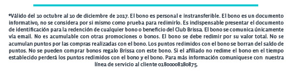 *Válido del 10 octubre al 10 de diciembre de 2017. El bono es personal e instransferible. El bono es un documento informativo, no se considera por si mismo como prueba para redimirlo. Es indispensable presentar el documento de identificación para la redención de cualquier bono o beneficio del Club Brissa. El bono se comunica únicamente vía email. No es acumulable con otras promociones o bonos. El bono se debe redimir por su valor total. No se acumulan puntos por las compras realizadas con el bono. Los puntos redimidos con el bono se borran del saldo de puntos. No se pueden comprar bonos regalo Brissa con este bono. Si el afiliado no redime el bono en el tiempo establecido perderá los puntos redimidos con el bono y el bono. Para más información comuniquese con  nuestra línea de servicio al cliente 01800008180875.