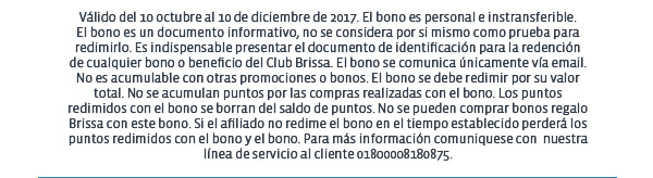 Válido del 10 octubre al 10 de diciembre de 2017. El bono es personal e instransferible.
El bono es un documento informativo, no se considera por si mismo como prueba para redimirlo. Es indispensable presentar el documento de identificación para la redención
de cualquier bono o beneficio del Club Brissa. El bono se comunica únicamente vía email.
No es acumulable con otras promociones o bonos. El bono se debe redimir por su valor total. No se acumulan puntos por las compras realizadas con el bono. Los puntos redimidos con el bono se borran del saldo de puntos. No se pueden comprar bonos regalo Brissa con este bono. Si el afiliado no redime el bono en el tiempo establecido perderá los puntos redimidos con el bono y el bono. Para más información comuniquese con  nuestra línea de servicio al cliente 01800008180875.