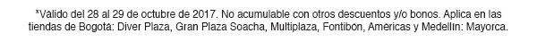 *Válido del 28 al 29 de octubre de 2017. No acumulable con otros descuentos y/o bonos. Aplica en las tiendas de Bogotá: Diver Plaza, Gran Plaza Soacha, Multiplaza, Fontibón, Américas y Medellín: Mayorca.