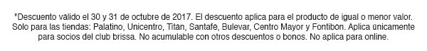 *Descuento válido el 25 y 26 de octubrede 2017. El descuento aplica para el producto
de igual o menor valor. Sólo para las tiendas Palatino, Unicentro, Titán, Santafé, Salitre y Bulevar.
Sólo aplica para socios del club brissa. No acumulable con otros descuentos o bonos. No aplica para online.