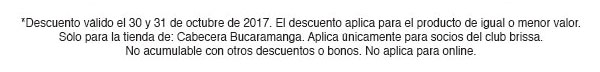 *Descuento válido el 25 y 26 de octubrede 2017. El descuento aplica para el producto
de igual o menor valor. Sólo para las tiendas Palatino, Unicentro, Titán, Santafé, Salitre y Bulevar.
Sólo aplica para socios del club brissa. No acumulable con otros descuentos o bonos. No aplica para online.