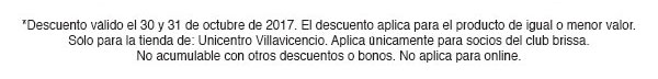 *Descuento válido el 25 y 26 de octubrede 2017. El descuento aplica para el producto
de igual o menor valor. Sólo para las tiendas Palatino, Unicentro, Titán, Santafé, Salitre y Bulevar.
Sólo aplica para socios del club brissa. No acumulable con otros descuentos o bonos. No aplica para online.