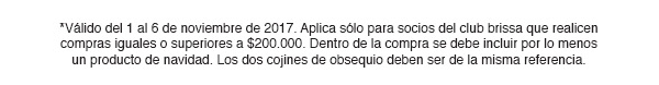 *Válido del 1 al 6 de noviembre de 2017. Aplica sólo para socios del club brissa que realicen compras iguales o superiores a $200.000. Dentro de la compra se debe incluir por lo menos un producto de navidad. Los dos cojines de obsequio deben ser de la misma referencia.