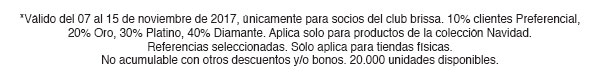 *Válido del 07 al 15 de noviembre de 2017, únicamente para socios del club brissa. 10% clientes Preferencial, 20% Oro, 30% Platino, 40% Diamante. Aplica solo para productos de la colección Navidad. Referencias seleccionadas. Sólo aplica para tiendas físicas. No acumulable con otros descuentos y/o bonos. 20.000 unidades disponibles.