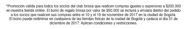 *Promoción válida para todos los socios del club brissa que realicen compras iguales o superiores a $200.000 en nuestra tienda online. El bono de regalo brissa por valor de $50.000 se incluirá y enviará dentro del pedido a los socios que realicen sus compras entre el 10 y el 19 de noviembre de 2017 en la ciudad de Bogotá. El bono puede redimirse en cualquiera de las tiendas físicas de la ciudad de Bogotá y caduca el día 31 de diciembre de 2017. Aplican condiciones y restricciones.