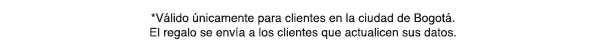 *Válido únicamente para clientes en la ciudad de Bogotá. El regalo se envía a los clientes que actualicen sus datos.